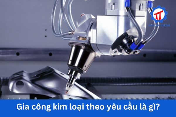 Gia công kim loại theo yêu cầu là gì?